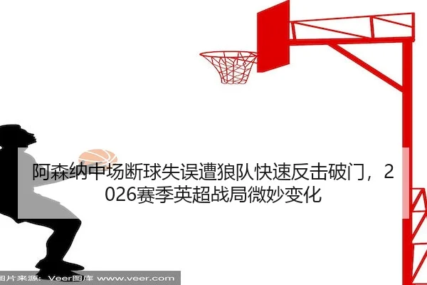 阿森纳中场断球失误遭狼队快速反击破门，2026赛季英超战局微妙变化